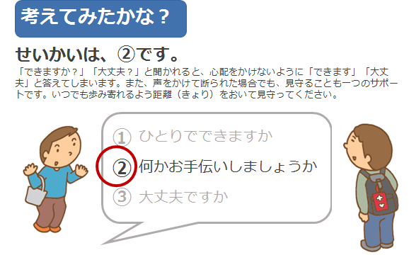 正解は2です。できますか？大丈夫？と聞かれると、心配をかけないようにできます、大丈夫と答えてしまいます。また、声をかけて断られた場合でも、見守ることも一つのサポートです。いつでも歩み寄れるよう距離をおいて見守ってください。