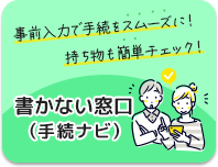 事前入力で手続をスムーズに！持ち物も簡単チェック！書かない窓口（手続ナビ）